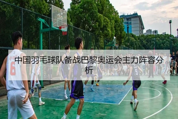 中国羽毛球队备战巴黎奥运会主力阵容分析